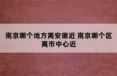 南京哪个地方离安徽近 南京哪个区离市中心近